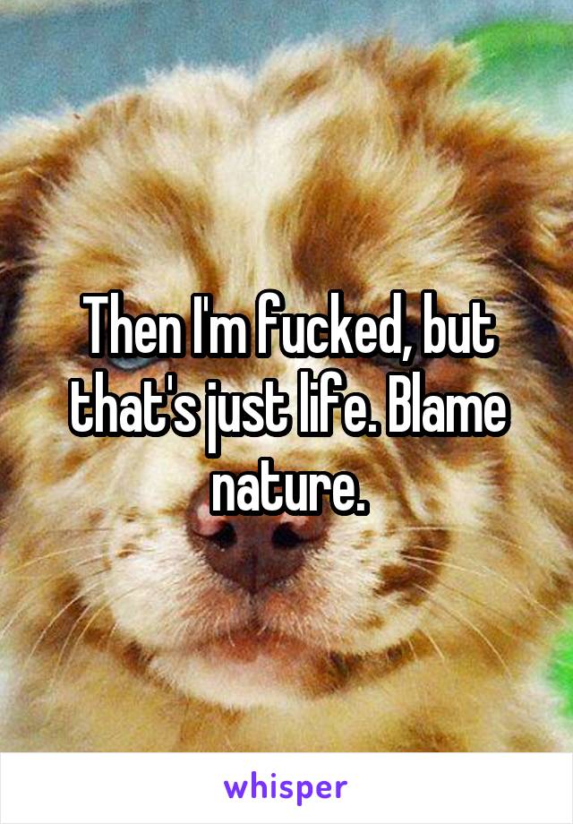 Then I'm fucked, but that's just life. Blame nature.