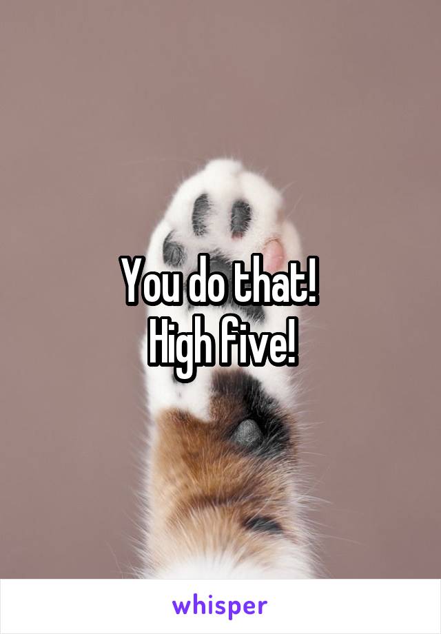 You do that! 
High five!