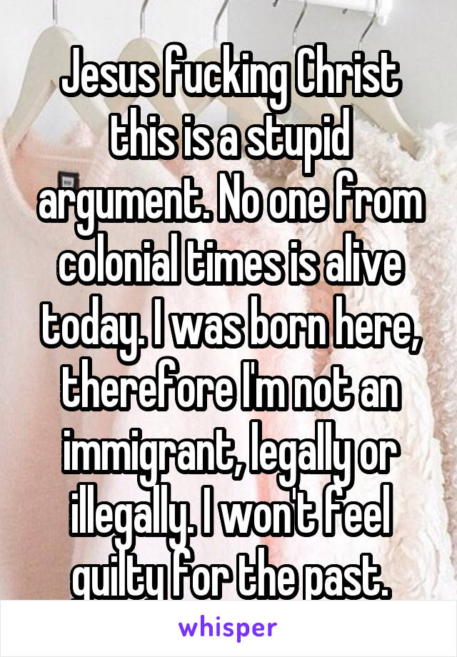 Jesus fucking Christ this is a stupid argument. No one from colonial times is alive today. I was born here, therefore I'm not an immigrant, legally or illegally. I won't feel guilty for the past.