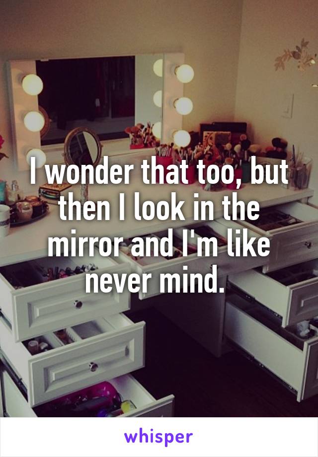 I wonder that too, but then I look in the mirror and I'm like never mind. 