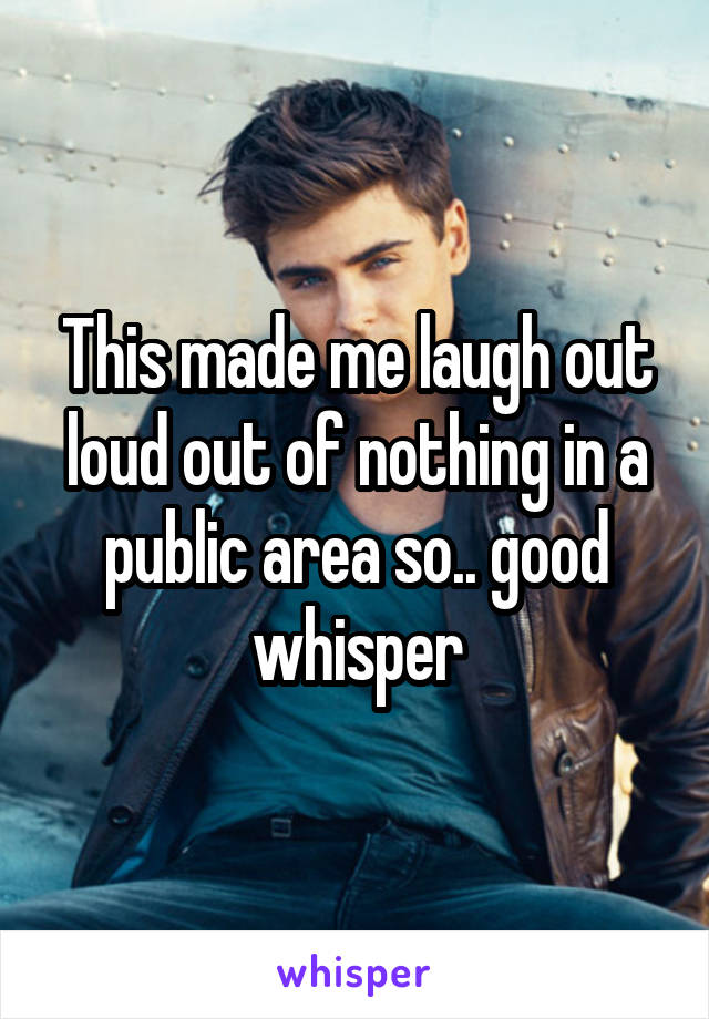 This made me laugh out loud out of nothing in a public area so.. good whisper