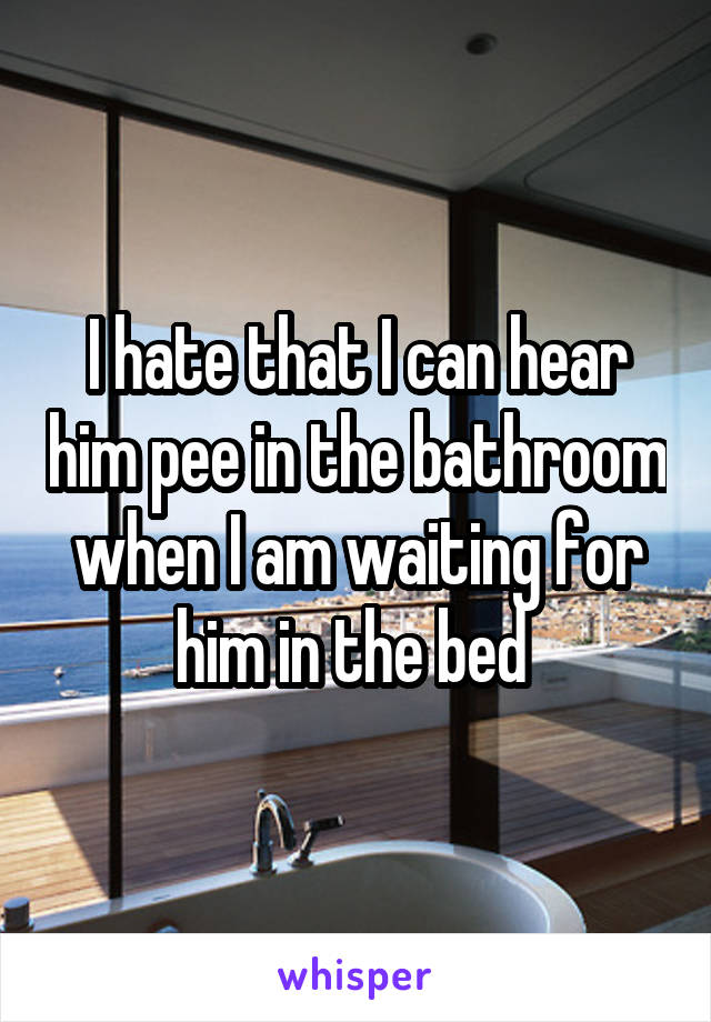 I hate that I can hear him pee in the bathroom when I am waiting for him in the bed 