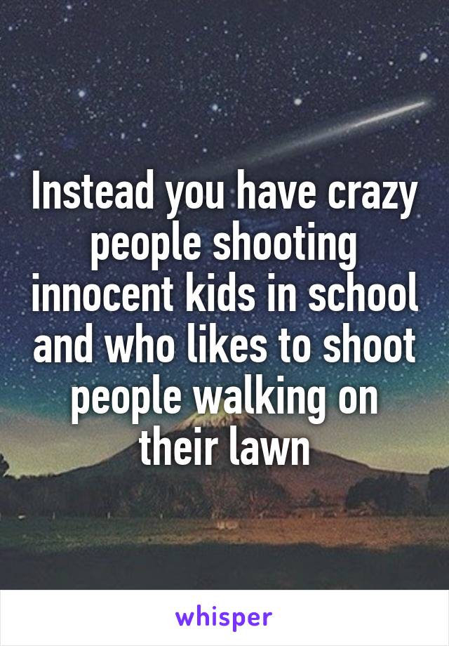 Instead you have crazy people shooting innocent kids in school and who likes to shoot people walking on their lawn