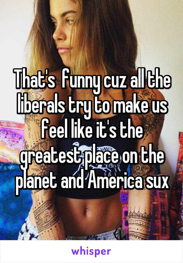 That's  funny cuz all the liberals try to make us feel like it's the greatest place on the planet and America sux