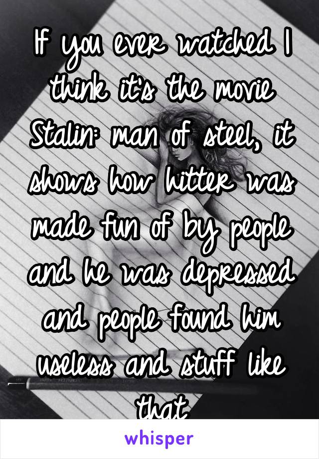 If you ever watched I think it's the movie Stalin: man of steel, it shows how hitter was made fun of by people and he was depressed and people found him useless and stuff like that