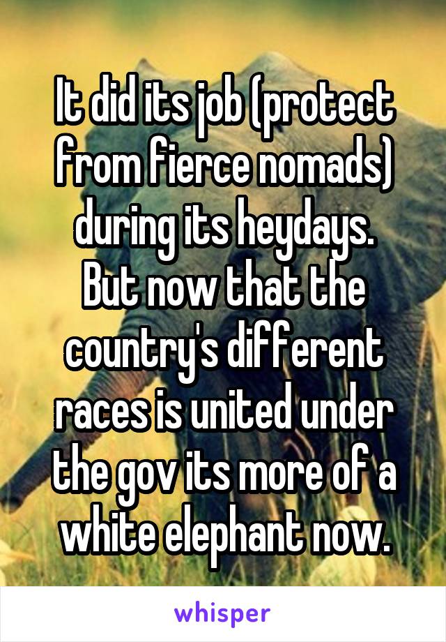 It did its job (protect from fierce nomads) during its heydays.
But now that the country's different races is united under the gov its more of a white elephant now.