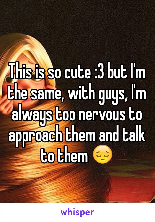 This is so cute :3 but I'm the same, with guys, I'm always too nervous to approach them and talk to them 😔