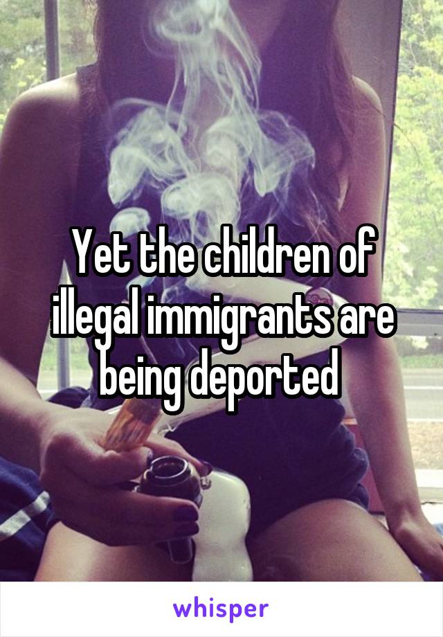 Yet the children of illegal immigrants are being deported 