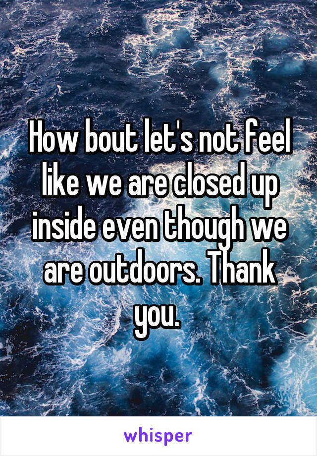 How bout let's not feel like we are closed up inside even though we are outdoors. Thank you. 