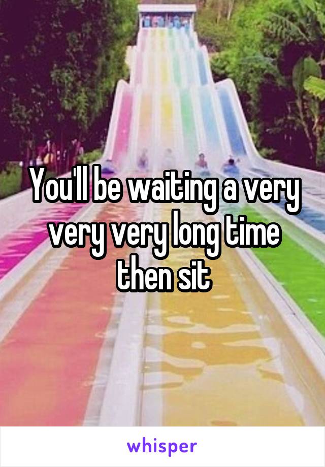 You'll be waiting a very very very long time then sit