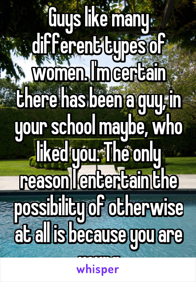 Guys like many different types of women. I'm certain there has been a guy, in your school maybe, who liked you. The only reason I entertain the possibility of otherwise at all is because you are young