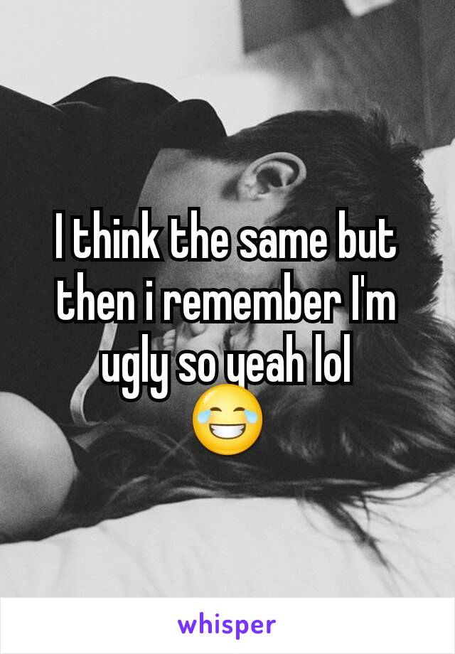 I think the same but then i remember I'm ugly so yeah lol
😂