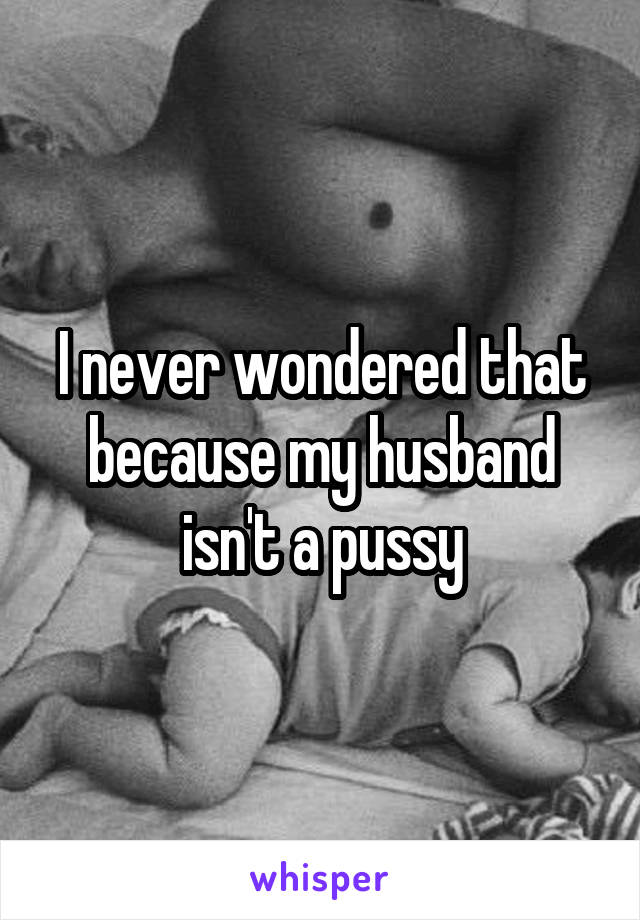 I never wondered that because my husband isn't a pussy