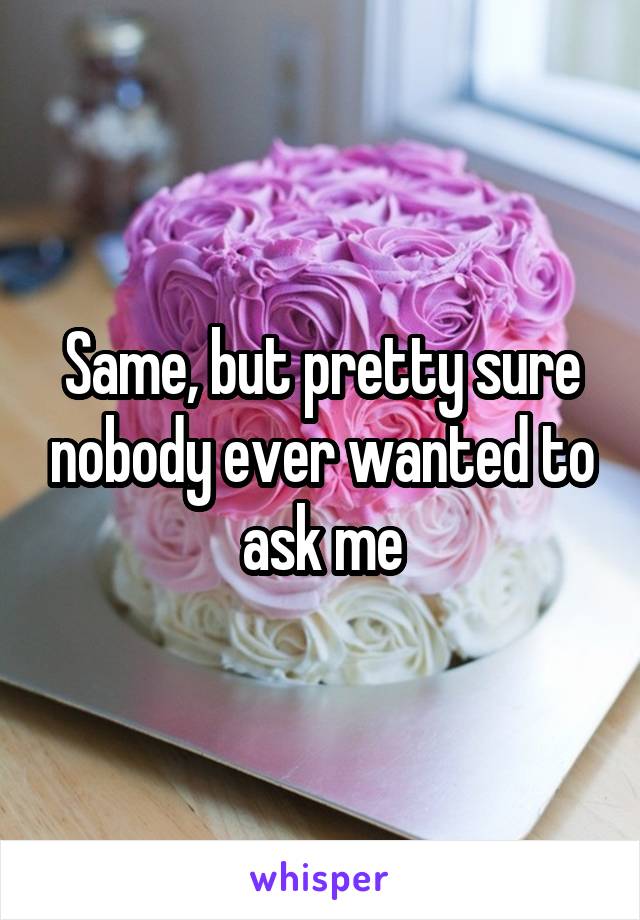 Same, but pretty sure nobody ever wanted to ask me