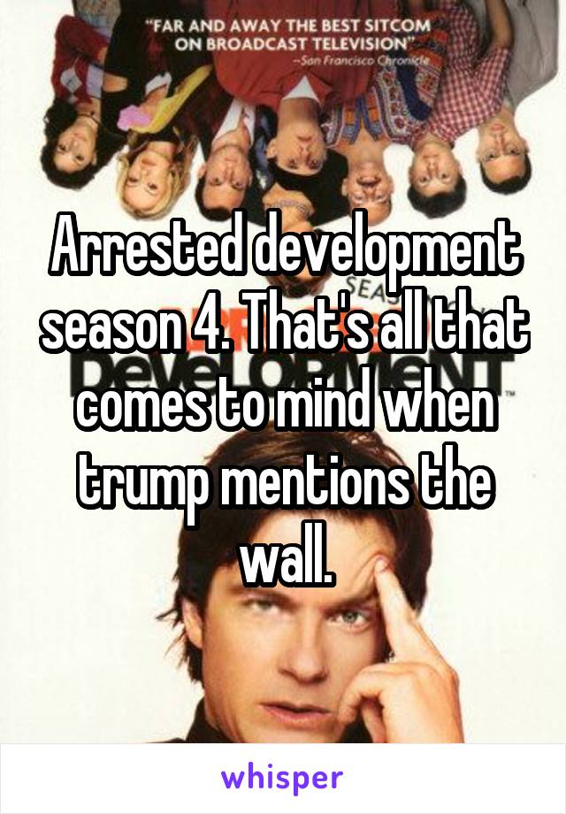 Arrested development season 4. That's all that comes to mind when trump mentions the wall.