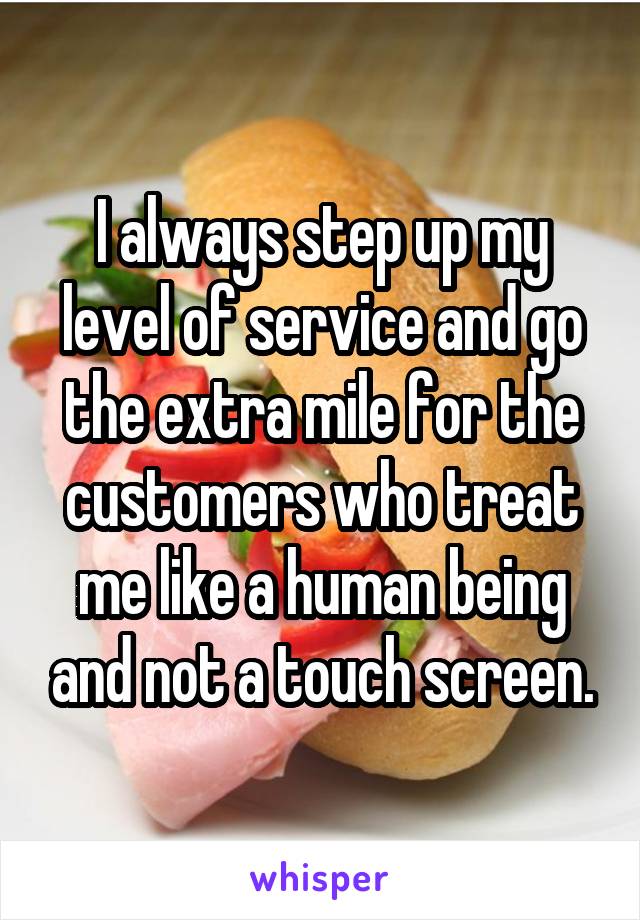 I always step up my level of service and go the extra mile for the customers who treat me like a human being and not a touch screen.
