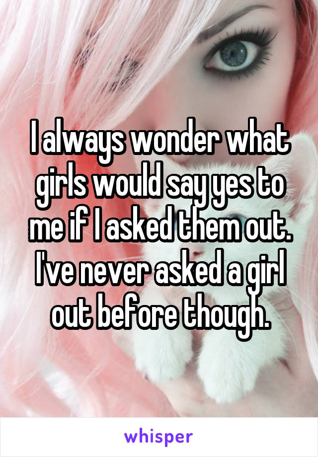 I always wonder what girls would say yes to me if I asked them out. I've never asked a girl out before though.