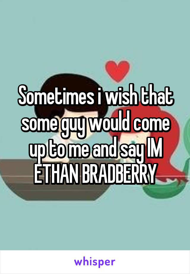 Sometimes i wish that some guy would come up to me and say IM ETHAN BRADBERRY