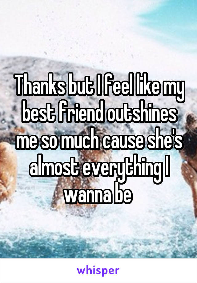 Thanks but I feel like my best friend outshines me so much cause she's almost everything I wanna be 