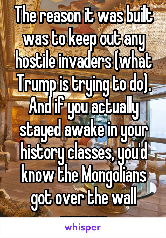 The reason it was built was to keep out any hostile invaders (what Trump is trying to do). And if you actually stayed awake in your history classes, you'd know the Mongolians got over the wall anyway.