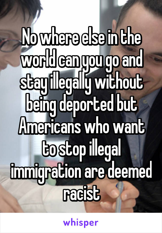 No where else in the world can you go and stay illegally without being deported but Americans who want to stop illegal immigration are deemed racist