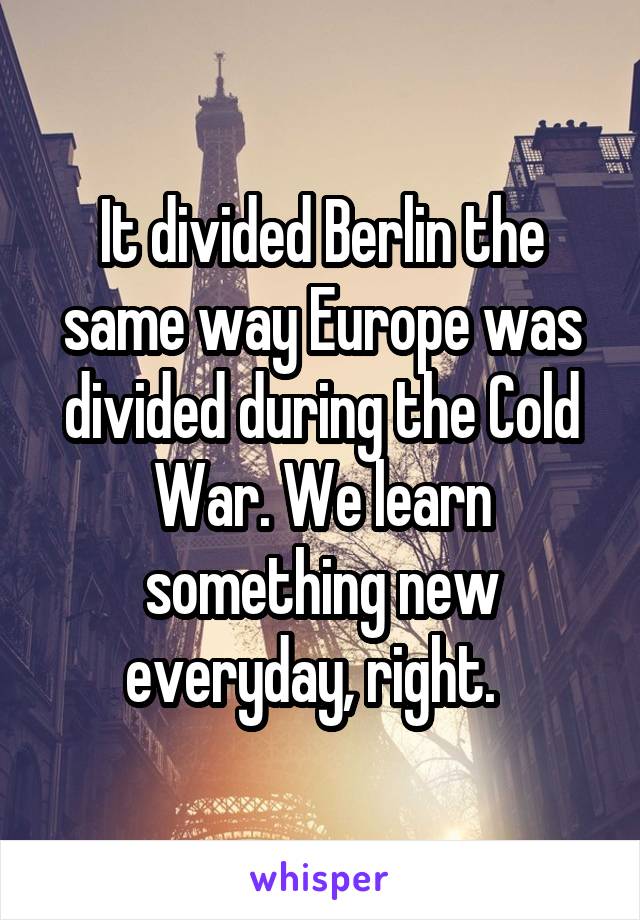 It divided Berlin the same way Europe was divided during the Cold War. We learn something new everyday, right.  