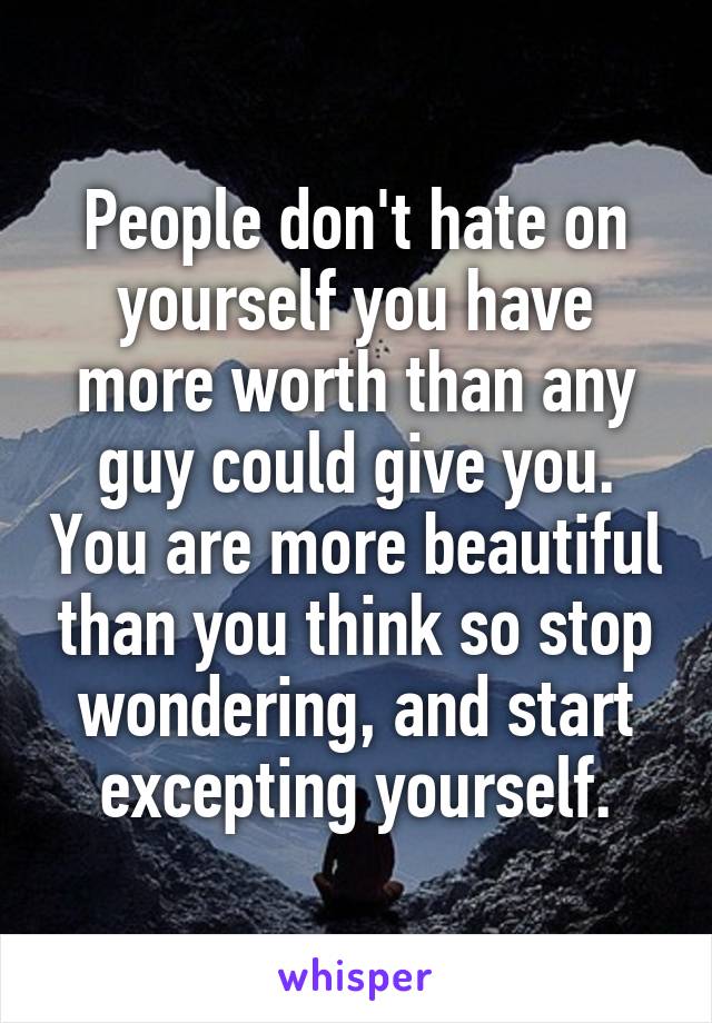 People don't hate on yourself you have more worth than any guy could give you. You are more beautiful than you think so stop wondering, and start excepting yourself.