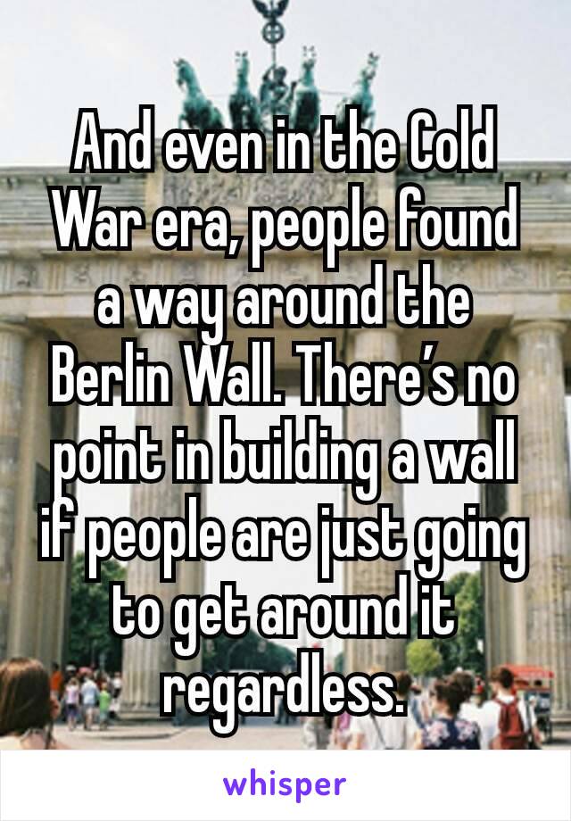 And even in the Cold War era, people found a way around the Berlin Wall. There’s no point in building a wall if people are just going to get around it regardless.