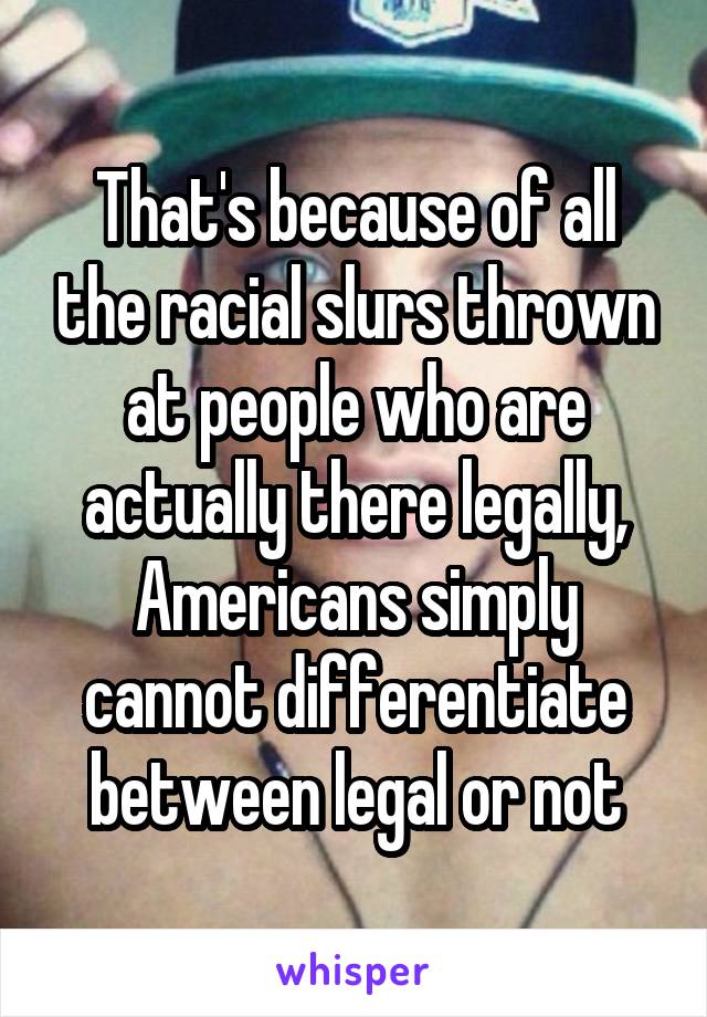 That's because of all the racial slurs thrown at people who are actually there legally, Americans simply cannot differentiate between legal or not