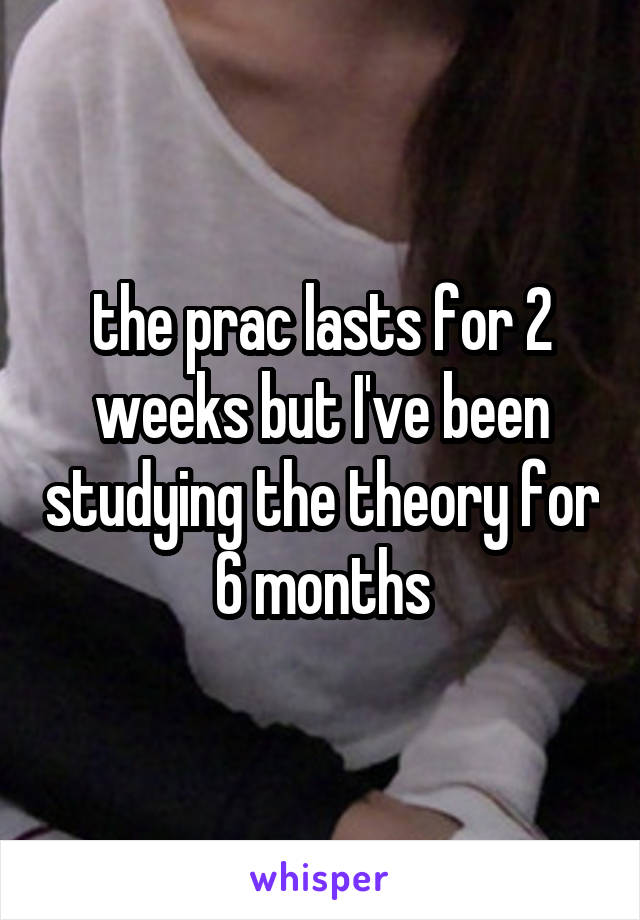 the prac lasts for 2 weeks but I've been studying the theory for 6 months