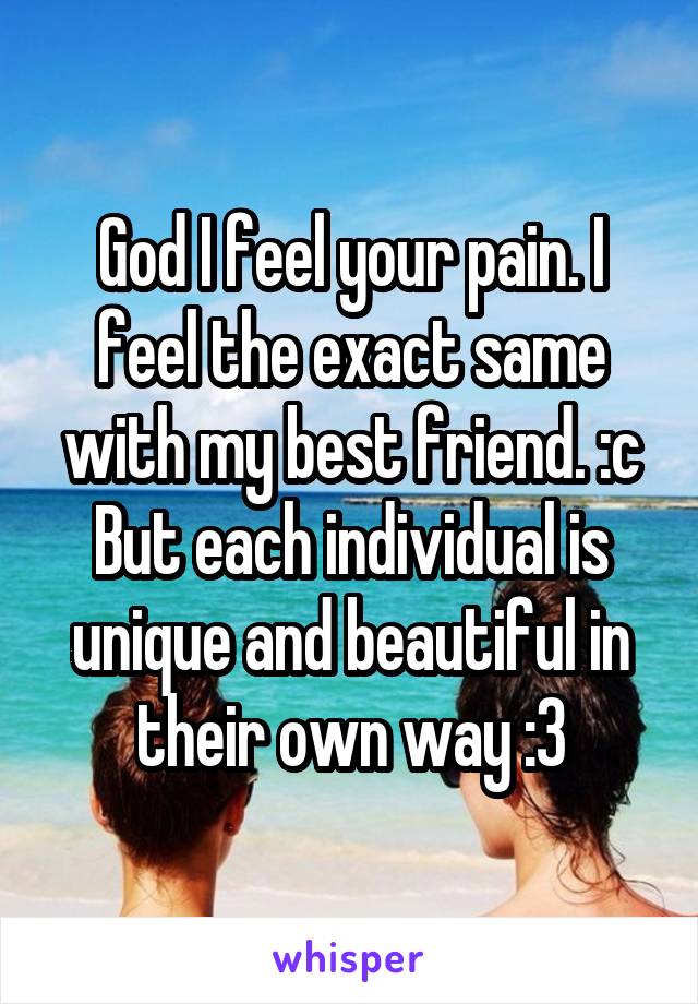 God I feel your pain. I feel the exact same with my best friend. :c But each individual is unique and beautiful in their own way :3