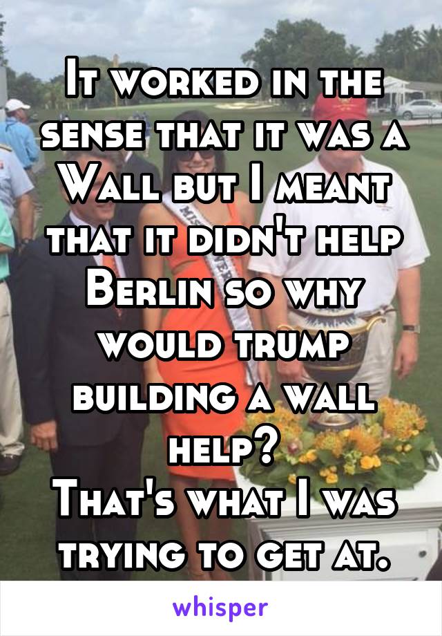 It worked in the sense that it was a
Wall but I meant that it didn't help Berlin so why would trump building a wall help?
That's what I was trying to get at.