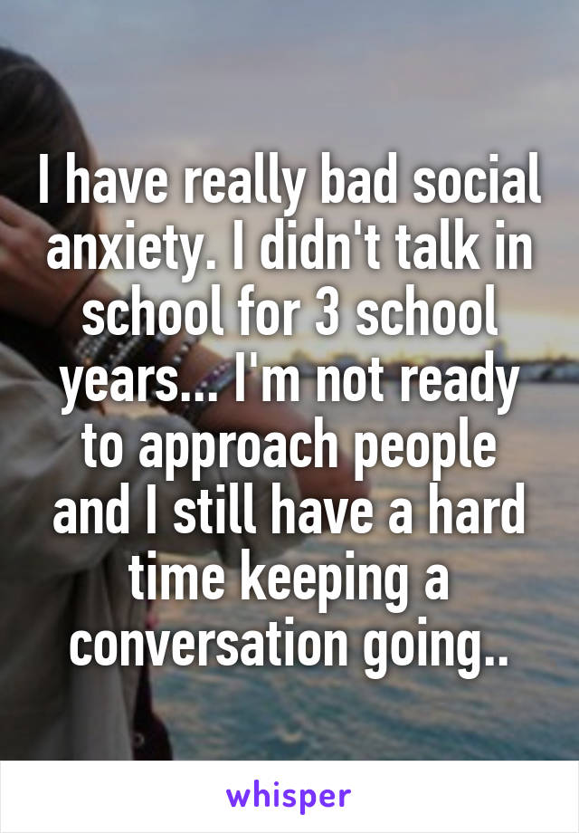 I have really bad social anxiety. I didn't talk in school for 3 school years... I'm not ready to approach people and I still have a hard time keeping a conversation going..