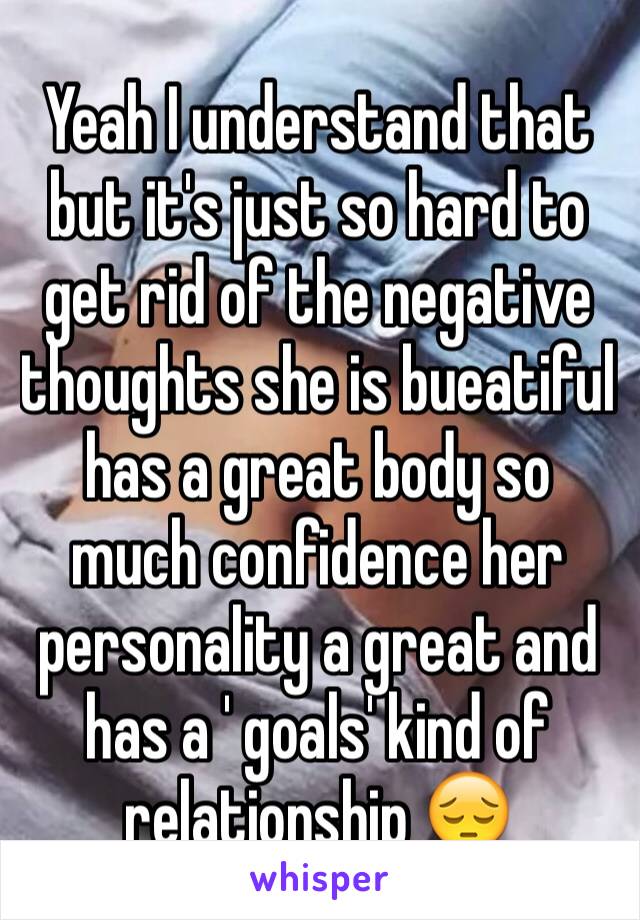 Yeah I understand that but it's just so hard to get rid of the negative thoughts she is bueatiful has a great body so much confidence her personality a great and has a ' goals' kind of relationship 😔