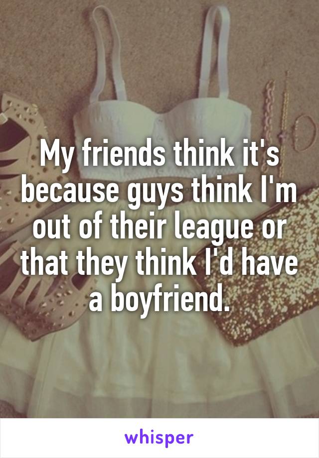 My friends think it's because guys think I'm out of their league or that they think I'd have a boyfriend.