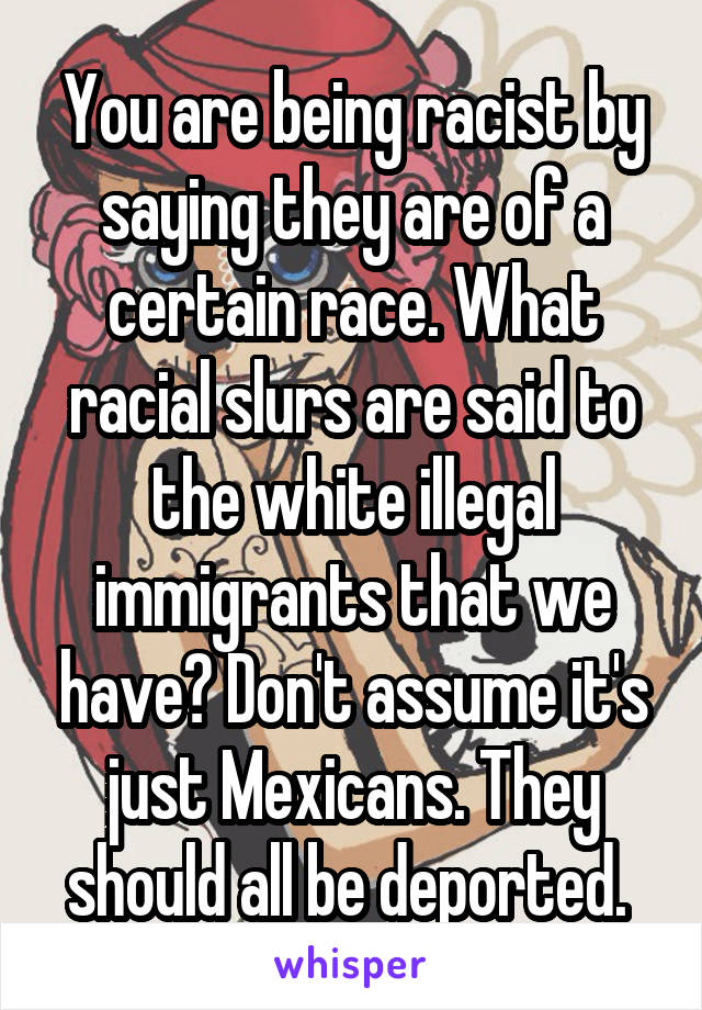 You are being racist by saying they are of a certain race. What racial slurs are said to the white illegal immigrants that we have? Don't assume it's just Mexicans. They should all be deported. 