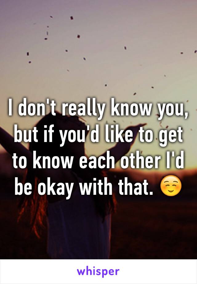 I don't really know you, but if you'd like to get to know each other I'd be okay with that. ☺️