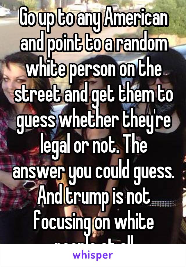 Go up to any American and point to a random white person on the street and get them to guess whether they're legal or not. The answer you could guess. And trump is not focusing on white people at all