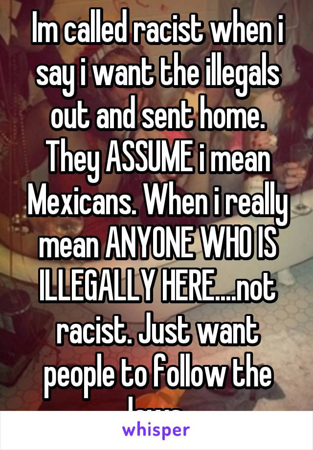 Im called racist when i say i want the illegals out and sent home. They ASSUME i mean Mexicans. When i really mean ANYONE WHO IS ILLEGALLY HERE....not racist. Just want people to follow the laws.