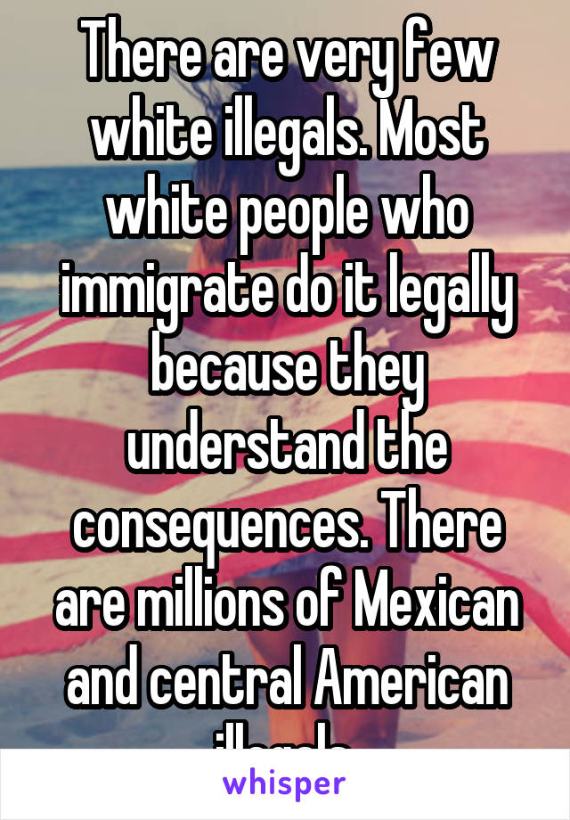 There are very few white illegals. Most white people who immigrate do it legally because they understand the consequences. There are millions of Mexican and central American illegals.