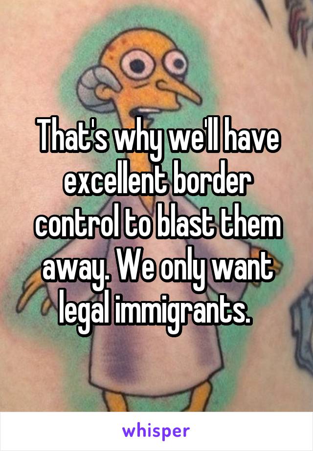 That's why we'll have excellent border control to blast them away. We only want legal immigrants. 