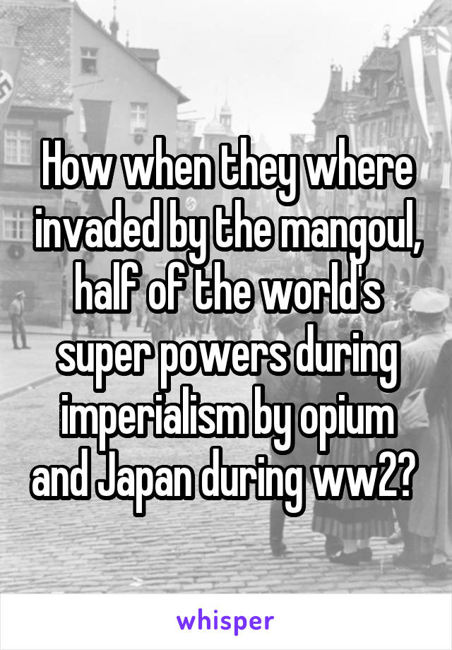 How when they where invaded by the mangoul, half of the world's super powers during imperialism by opium and Japan during ww2? 