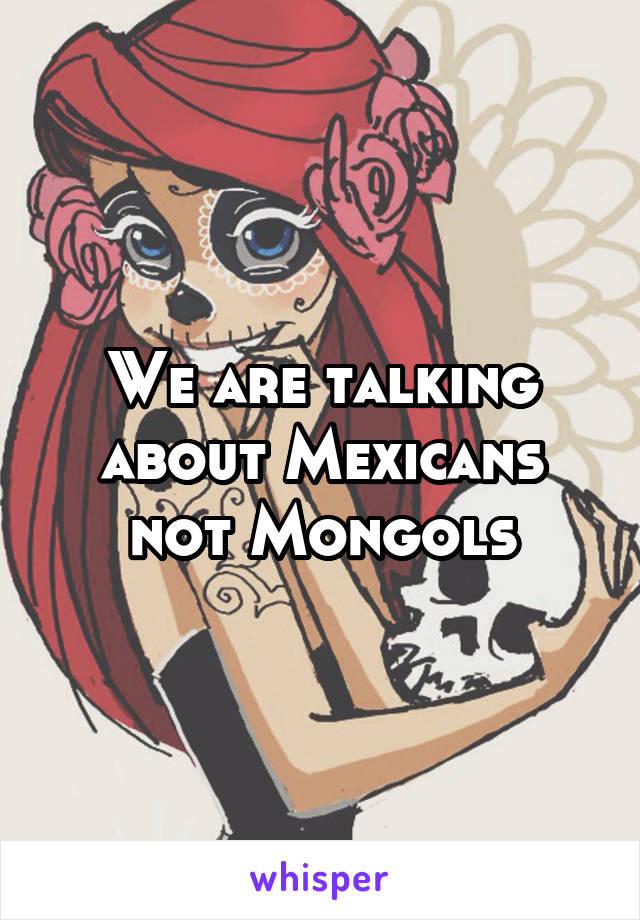 We are talking about Mexicans not Mongols