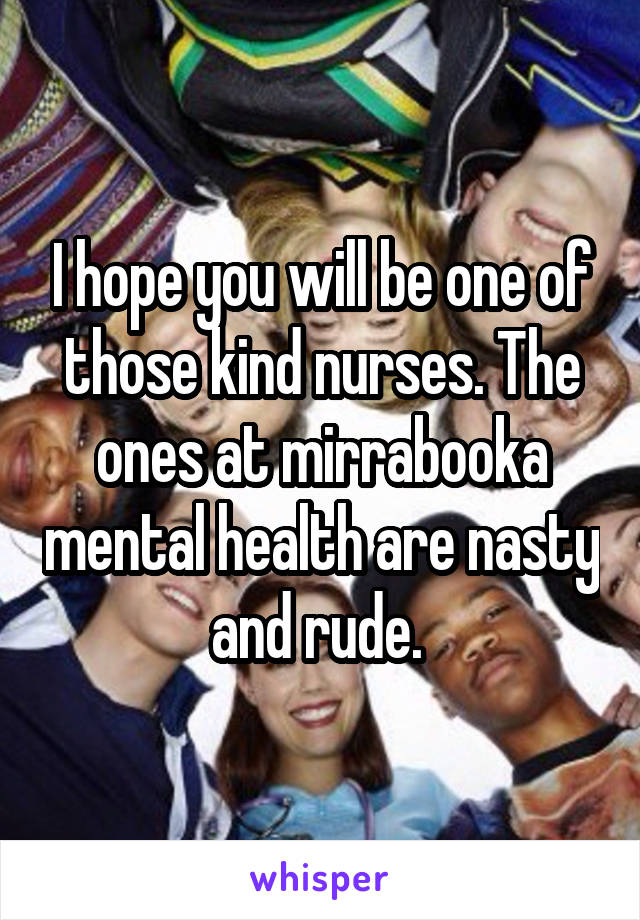 I hope you will be one of those kind nurses. The ones at mirrabooka mental health are nasty and rude. 