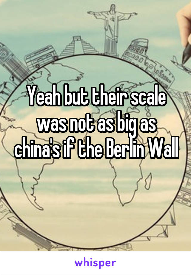 Yeah but their scale was not as big as china's if the Berlin Wall 