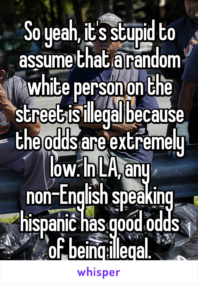 So yeah, it's stupid to assume that a random white person on the street is illegal because the odds are extremely low. In LA, any non-English speaking hispanic has good odds of being illegal.