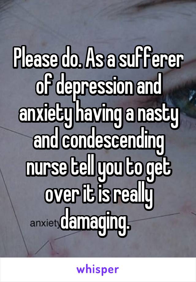 Please do. As a sufferer of depression and anxiety having a nasty and condescending nurse tell you to get over it is really damaging.  