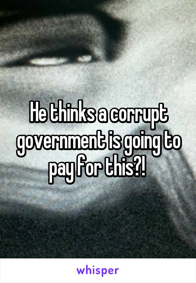 He thinks a corrupt government is going to pay for this?! 