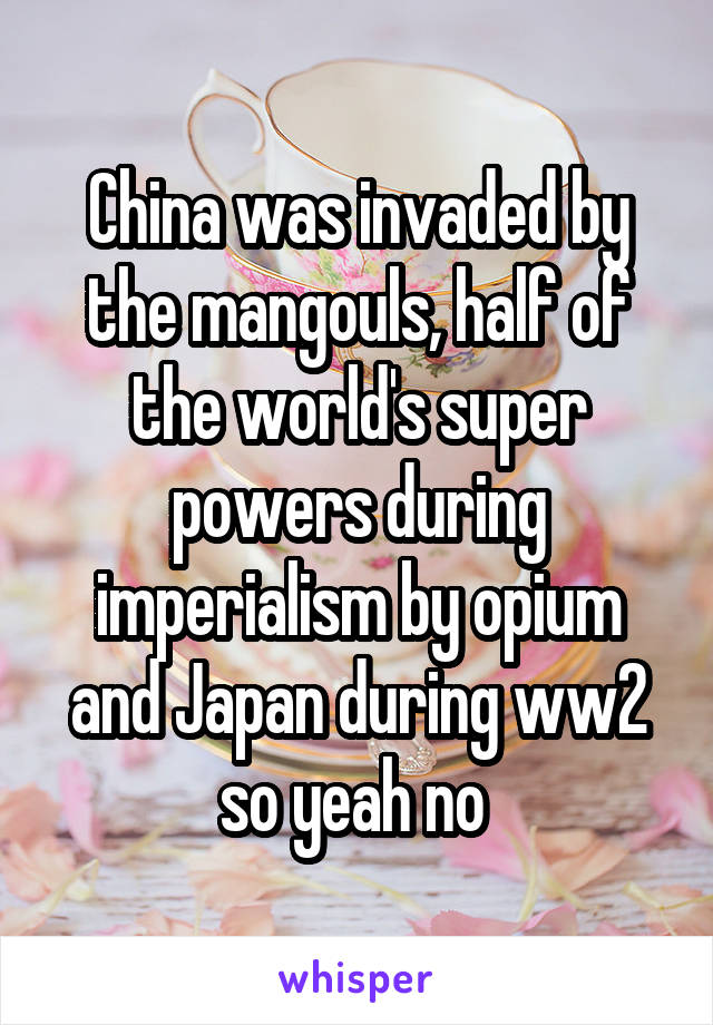 China was invaded by the mangouls, half of the world's super powers during imperialism by opium and Japan during ww2 so yeah no 