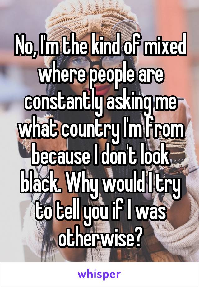 No, I'm the kind of mixed where people are constantly asking me what country I'm from because I don't look black. Why would I try to tell you if I was otherwise?